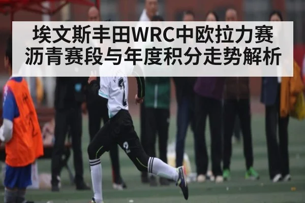 埃文斯丰田WRC中欧拉力赛沥青赛段与年度积分走势解析