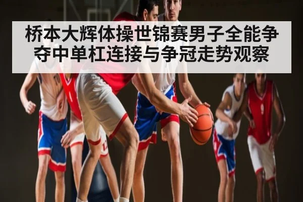 桥本大辉体操世锦赛男子全能争夺中单杠连接与争冠走势观察